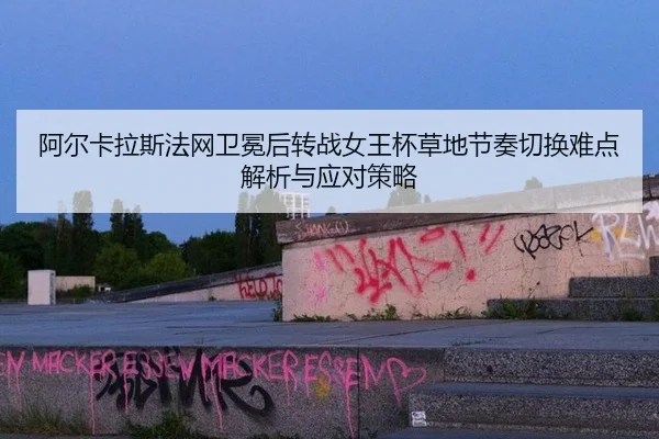 阿尔卡拉斯法网卫冕后转战女王杯草地节奏切换难点解析与应对策略