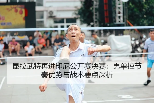 昆拉武特再进印尼公开赛决赛：男单控节奏优势与战术要点深析