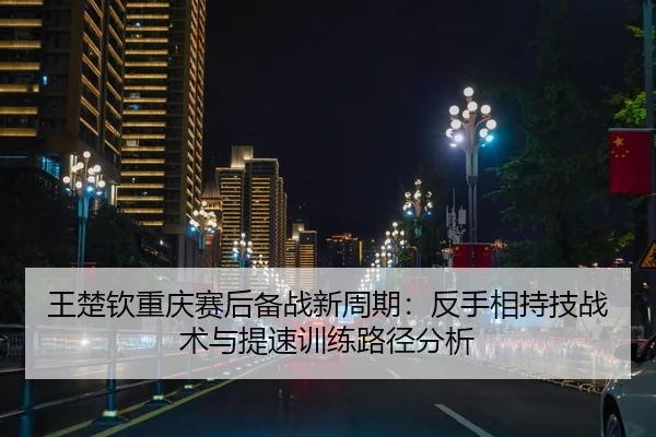王楚钦重庆赛后备战新周期：反手相持技战术与提速训练路径分析