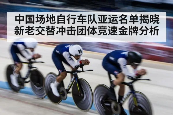 中国场地自行车队亚运名单揭晓 新老交替冲击团体竞速金牌分析